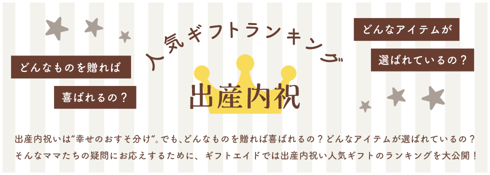 人気ギフトランキング 出産内祝 出産内祝いは“幸せのおすそ分け”。でも、どんなものを贈れば喜ばれるの？どんなアイテムが選ばれているの？ そんなママたちの疑問にお応えするために、ギフトエイドでは出産内祝い人気ギフトのランキングを大公開！