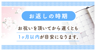 お返しの時期 お祝いをいただいてから遅くとも1ヶ月以内が目安になります。
