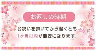 お返しの時期 お祝いをいただいてから遅くとも1ヶ月以内が目安になります。